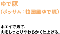 ゆで豚（ポッサム：韓国風ゆで豚）　ホエイで煮て、 肉をしっとりやわらかく仕上げる。