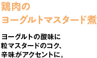 鶏肉のヨーグルトマスタード煮　ヨーグルトの酸味に粒マスタードのコク、辛味がアクセントに。