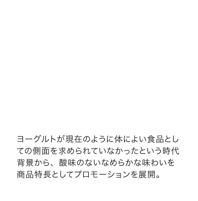 ヨーグルトが現在のように体によい食品としての側面を求められていなかったという時代背景から、酸味のないなめらかな味わいを商品特長としてプロモーションを展開。