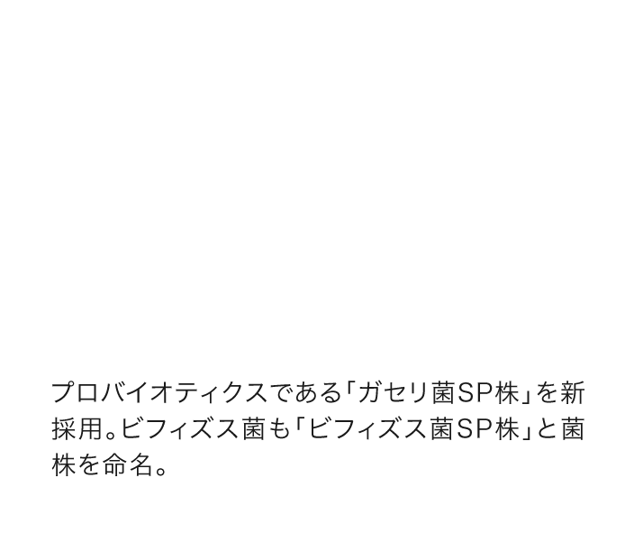 プロバイオティクスである「ガセリ菌ＳＰ株」を新採用。ビフィズス菌も「ビフィズス菌ＳＰ株」と菌株を命名。