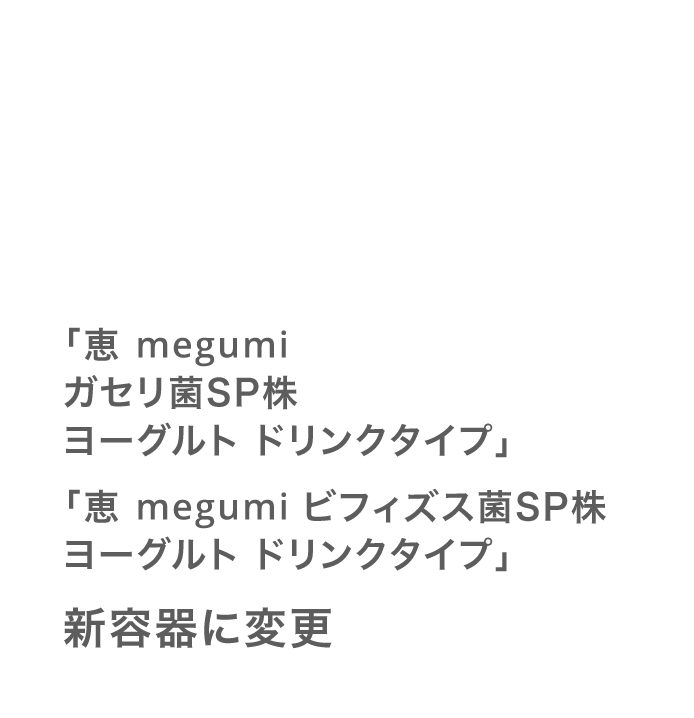 「恵 megumi ガセリ菌ＳＰ株ヨーグルト ドリンクタイプ」「恵 megumi ビフィズス菌ＳＰ株ヨーグルト ドリンクタイプ」新容器に変更