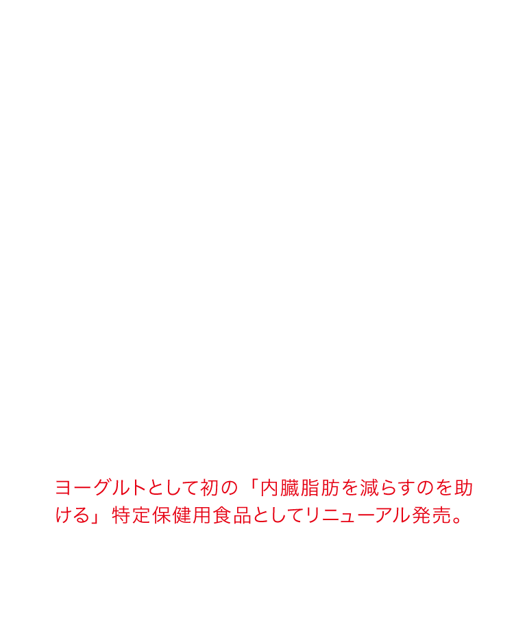 ヨーグルトとして初の「内臓脂肪を減らすのを助ける」特定保健用食品としてリニューアル発売。